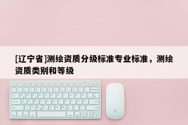 [辽宁省]测绘资质分级标准专业标准，测绘资质类别和等级