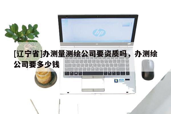 [辽宁省]办测量测绘公司要资质吗，办测绘公司要多少钱