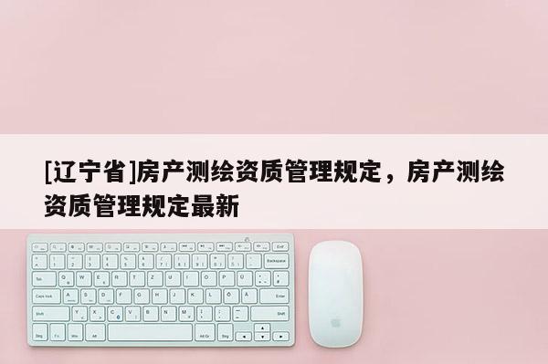[辽宁省]房产测绘资质管理规定，房产测绘资质管理规定最新