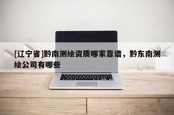 [辽宁省]黔南测绘资质哪家靠谱，黔东南测绘公司有哪些