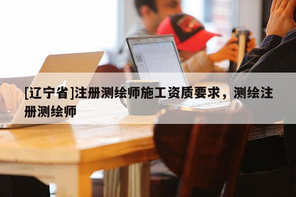 [辽宁省]注册测绘师施工资质要求，测绘注册测绘师