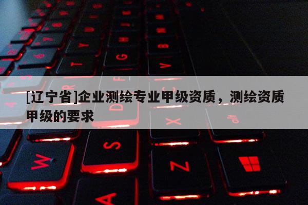[辽宁省]企业测绘专业甲级资质，测绘资质甲级的要求