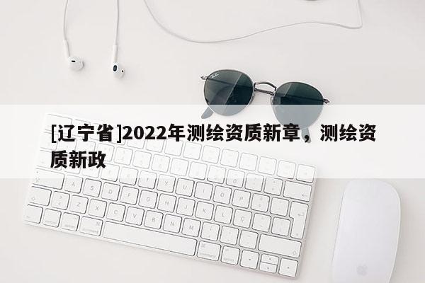[辽宁省]2022年测绘资质新章，测绘资质新政