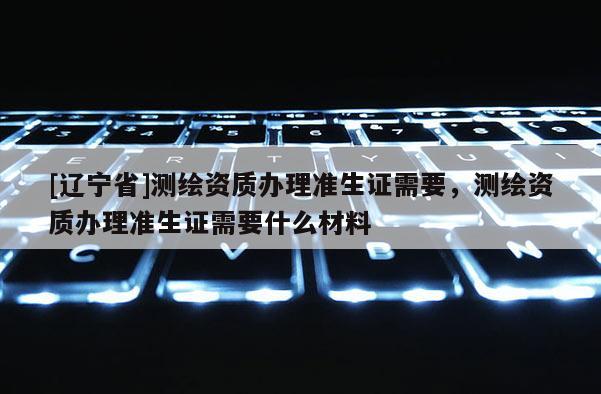 [辽宁省]测绘资质办理准生证需要，测绘资质办理准生证需要什么材料