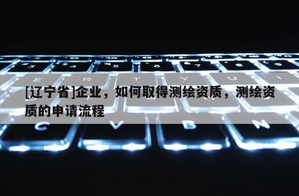 [辽宁省]企业，如何取得测绘资质，测绘资质的申请流程