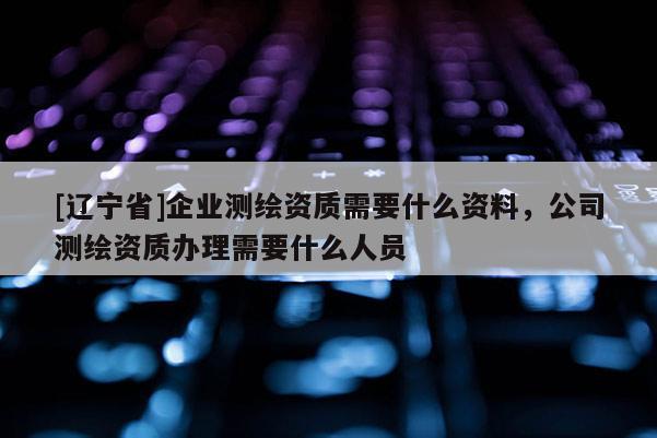 [辽宁省]企业测绘资质需要什么资料，公司测绘资质办理需要什么人员