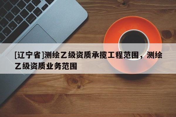 [辽宁省]测绘乙级资质承揽工程范围，测绘乙级资质业务范围