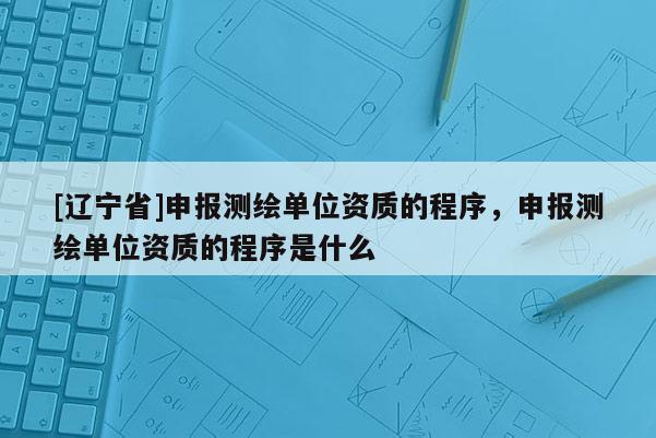 [辽宁省]申报测绘单位资质的程序，申报测绘单位资质的程序是什么