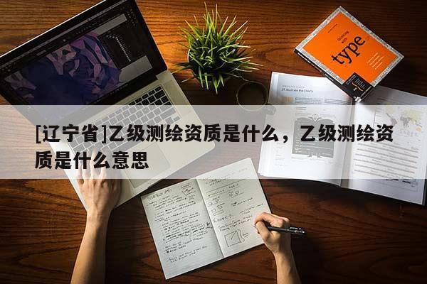 [辽宁省]乙级测绘资质是什么，乙级测绘资质是什么意思
