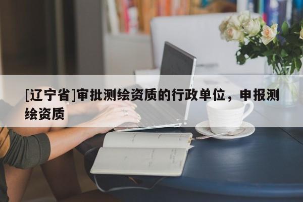 [辽宁省]审批测绘资质的行政单位，申报测绘资质