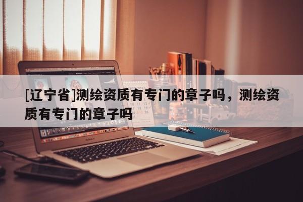 [辽宁省]测绘资质有专门的章子吗，测绘资质有专门的章子吗