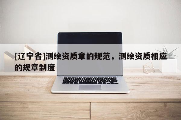 [辽宁省]测绘资质章的规范，测绘资质相应的规章制度