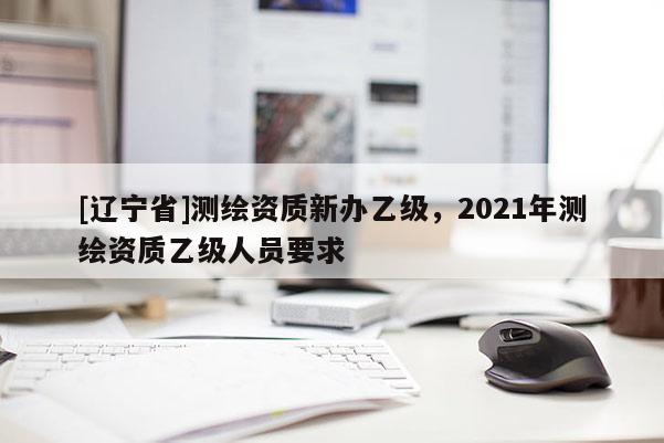 [辽宁省]测绘资质新办乙级，2021年测绘资质乙级人员要求