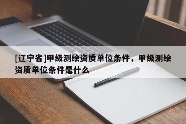 [辽宁省]甲级测绘资质单位条件，甲级测绘资质单位条件是什么