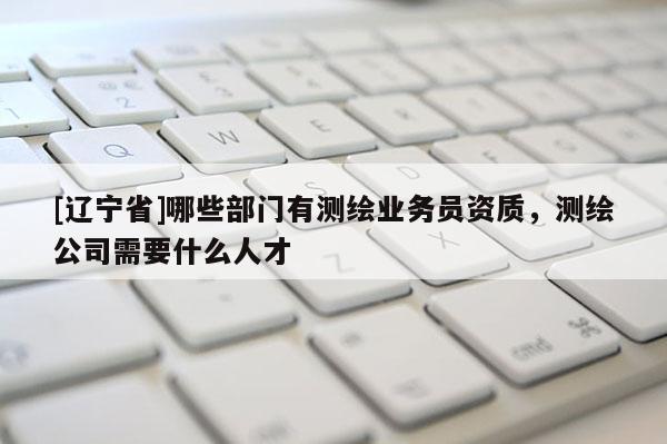 [辽宁省]哪些部门有测绘业务员资质，测绘公司需要什么人才