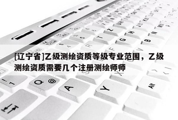 [辽宁省]乙级测绘资质等级专业范围，乙级测绘资质需要几个注册测绘师师