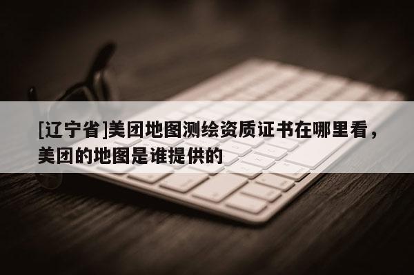 [辽宁省]美团地图测绘资质证书在哪里看，美团的地图是谁提供的