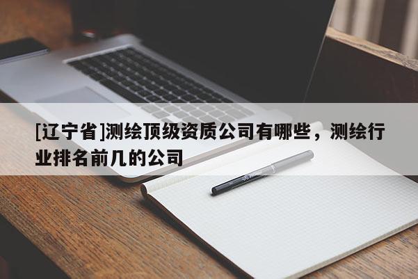 [辽宁省]测绘顶级资质公司有哪些，测绘行业排名前几的公司