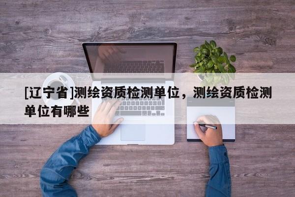 [辽宁省]测绘资质检测单位，测绘资质检测单位有哪些