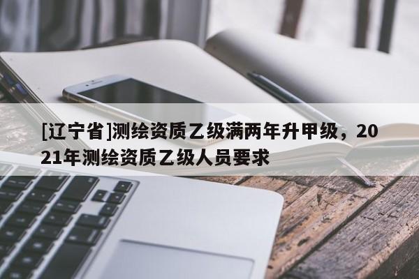 [辽宁省]测绘资质乙级满两年升甲级，2021年测绘资质乙级人员要求