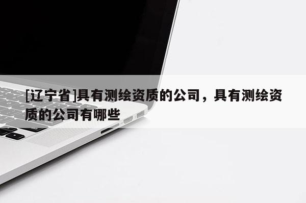 [辽宁省]具有测绘资质的公司，具有测绘资质的公司有哪些