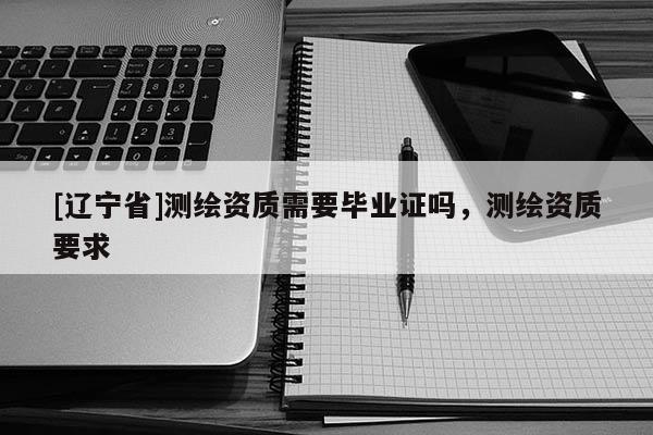 [辽宁省]测绘资质需要毕业证吗，测绘资质要求