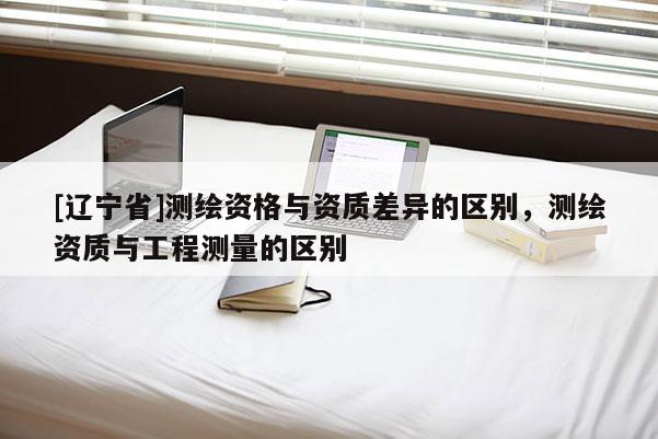 [辽宁省]测绘资格与资质差异的区别，测绘资质与工程测量的区别