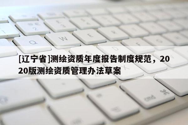 [辽宁省]测绘资质年度报告制度规范，2020版测绘资质管理办法草案
