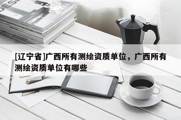 [辽宁省]广西所有测绘资质单位，广西所有测绘资质单位有哪些