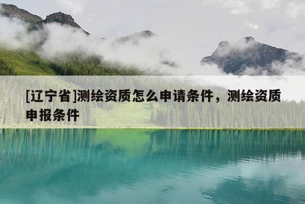 [辽宁省]测绘资质怎么申请条件，测绘资质申报条件