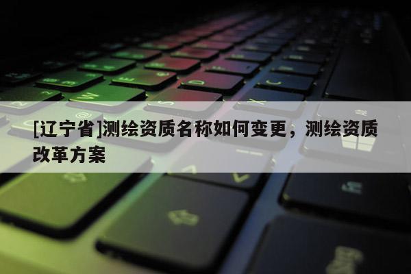 [辽宁省]测绘资质名称如何变更，测绘资质改革方案
