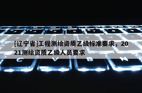 [辽宁省]工程测绘资质乙级标准要求，2021测绘资质乙级人员要求