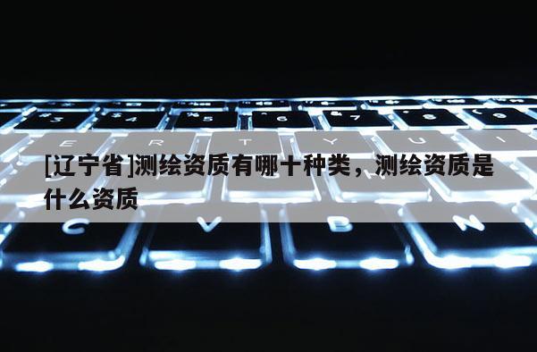 [辽宁省]测绘资质有哪十种类，测绘资质是什么资质