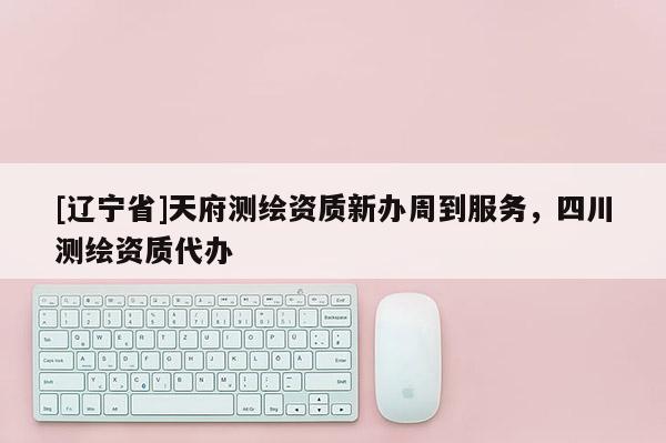 [辽宁省]天府测绘资质新办周到服务，四川测绘资质代办