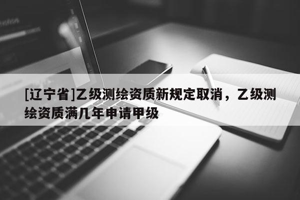 [辽宁省]乙级测绘资质新规定取消，乙级测绘资质满几年申请甲级