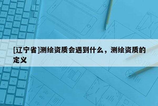 [辽宁省]测绘资质会遇到什么，测绘资质的定义