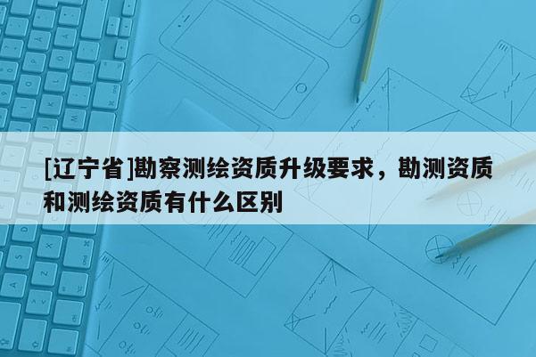 [辽宁省]勘察测绘资质升级要求，勘测资质和测绘资质有什么区别