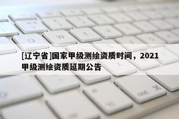 [辽宁省]国家甲级测绘资质时间，2021甲级测绘资质延期公告