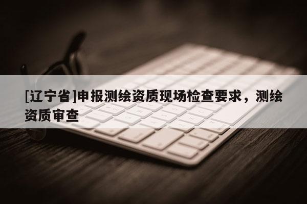 [辽宁省]申报测绘资质现场检查要求，测绘资质审查
