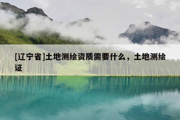 [辽宁省]土地测绘资质需要什么，土地测绘证