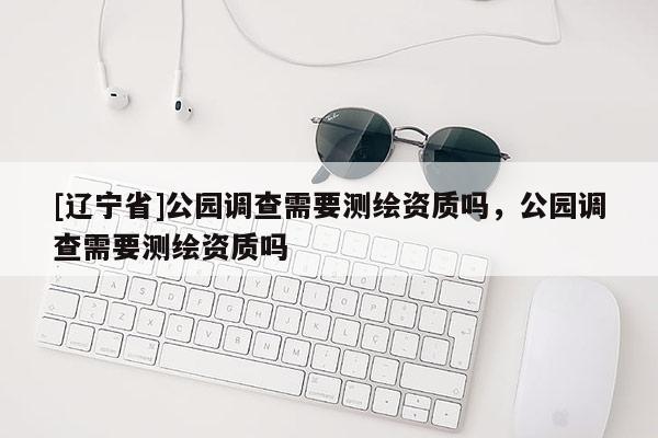 [辽宁省]公园调查需要测绘资质吗，公园调查需要测绘资质吗