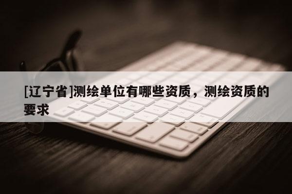 [辽宁省]测绘单位有哪些资质，测绘资质的要求