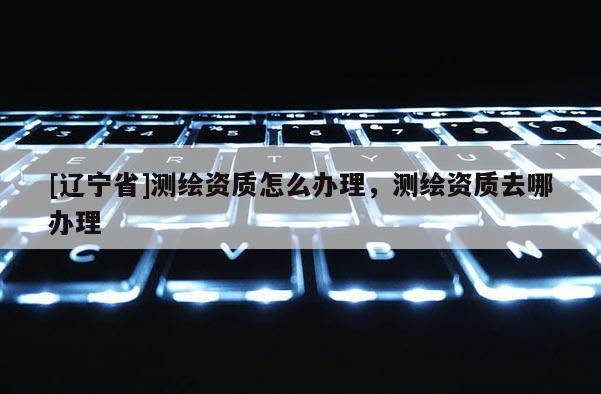 [辽宁省]测绘资质怎么办理，测绘资质去哪办理