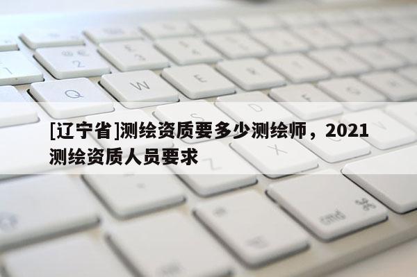 [辽宁省]测绘资质要多少测绘师，2021测绘资质人员要求