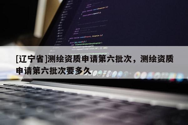 [辽宁省]测绘资质申请第六批次，测绘资质申请第六批次要多久