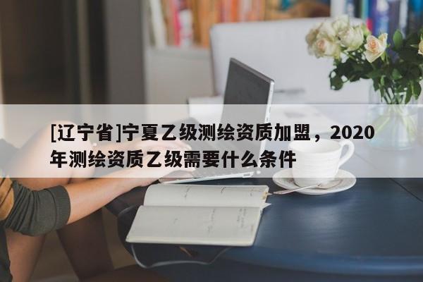 [辽宁省]宁夏乙级测绘资质加盟，2020年测绘资质乙级需要什么条件