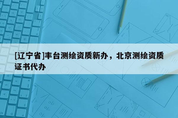 [辽宁省]丰台测绘资质新办，北京测绘资质证书代办