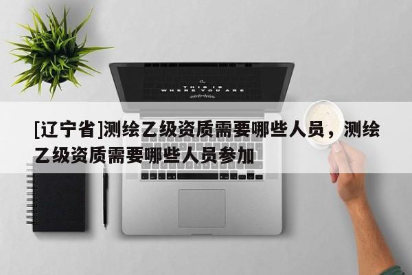 [辽宁省]测绘乙级资质需要哪些人员，测绘乙级资质需要哪些人员参加