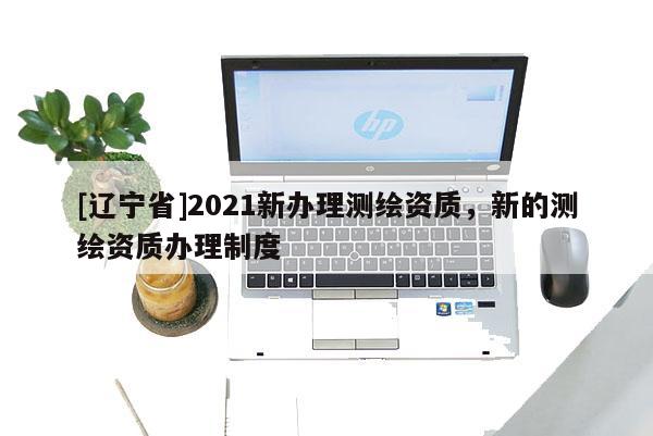 [辽宁省]2021新办理测绘资质，新的测绘资质办理制度