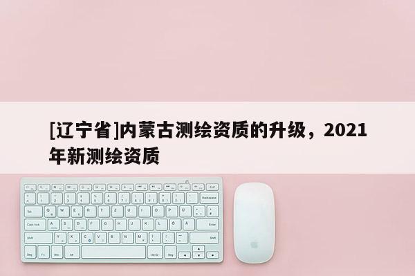 [辽宁省]内蒙古测绘资质的升级，2021年新测绘资质